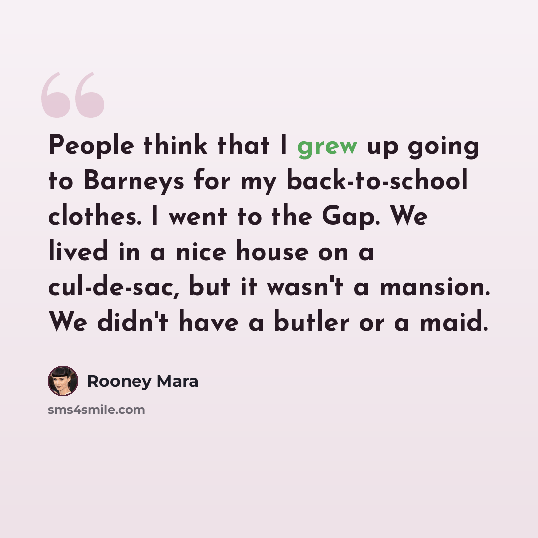 “People think that I grew up going to Barneys for my back-to-school clothes. I went to the Gap. We lived in a nice house on a cul-de-sac, but it wasn't a mansion. We didn't have a butler or a maid.” quote by Rooney Mara