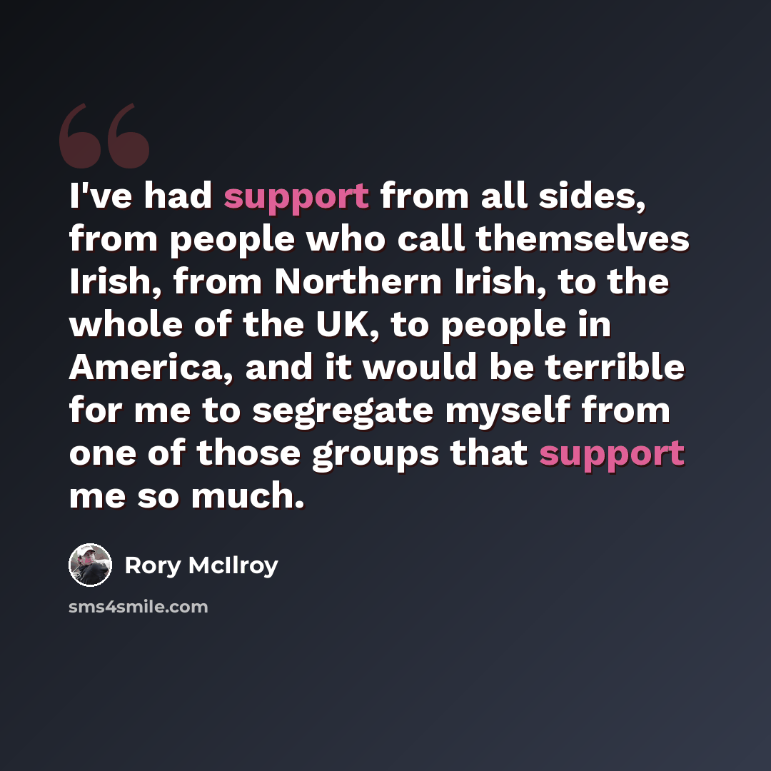 “I've had support from all sides, from people who call themselves Irish, from Northern Irish, to the whole of the UK, to people in America, and it would be terrible for me to segregate myself from one of those groups that support me so much.” quote by Rory McIlroy