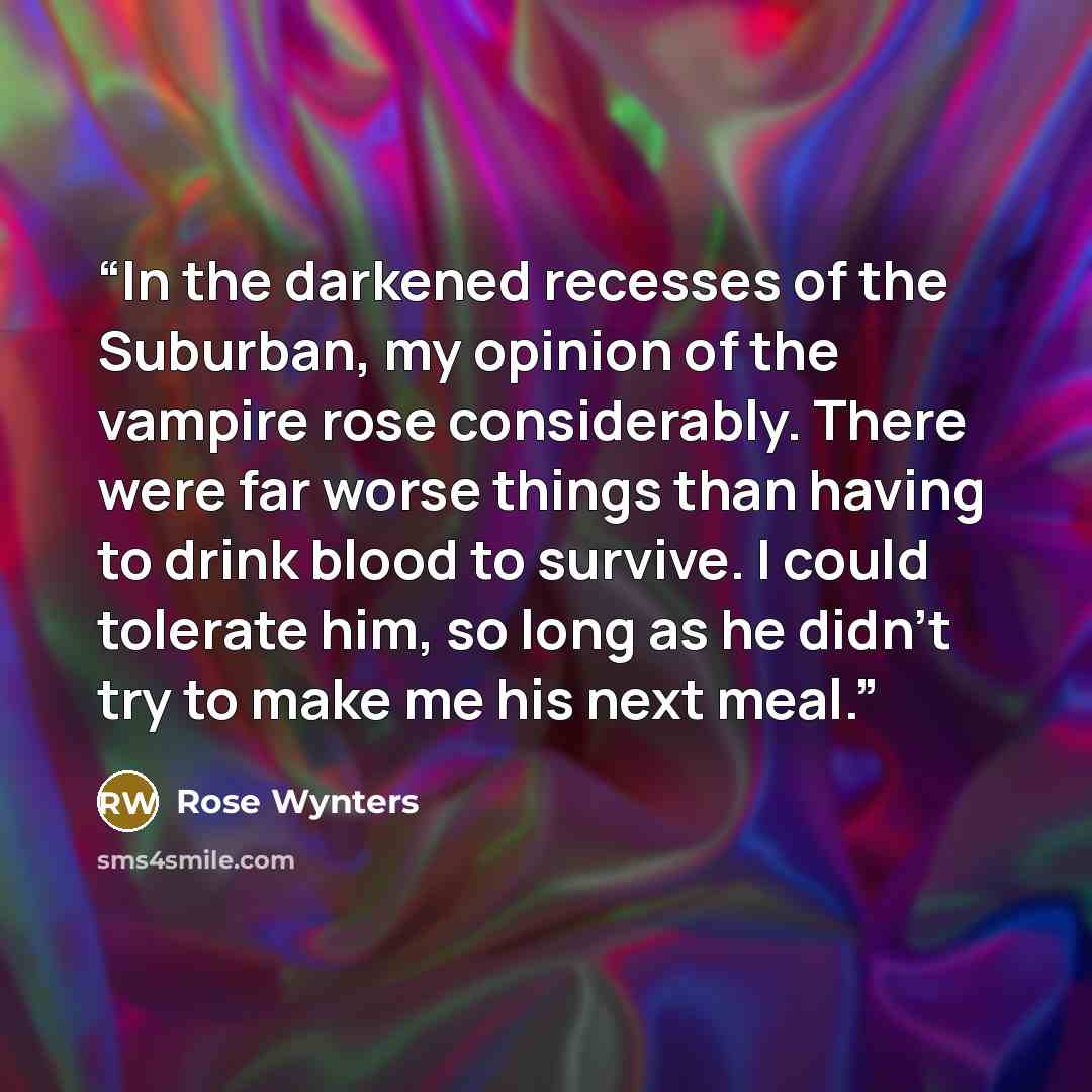 “In the darkened recesses of the Suburban, my opinion of the vampire rose considerably. There were far worse things than having to drink blood to survive. I could tolerate him, so long as he didn't try to make me his next meal.” quote by Rose Wynters