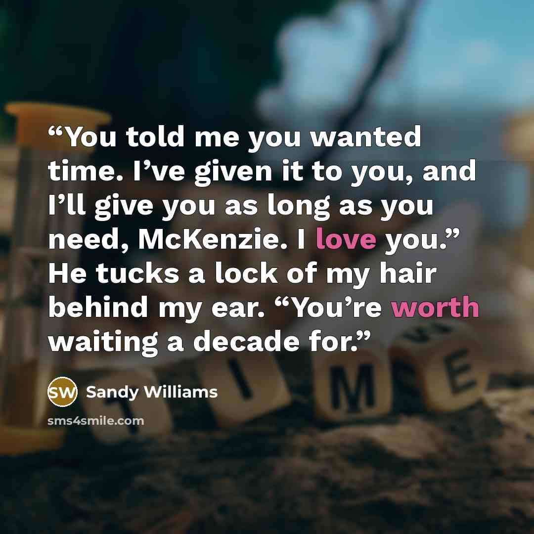 “You told me you wanted time. I’ve given it to you, and I’ll give you as long as you need, McKenzie. I love you.” He tucks a lock of my hair behind my ear. “You’re worth waiting a decade for.” quote by Sandy Williams