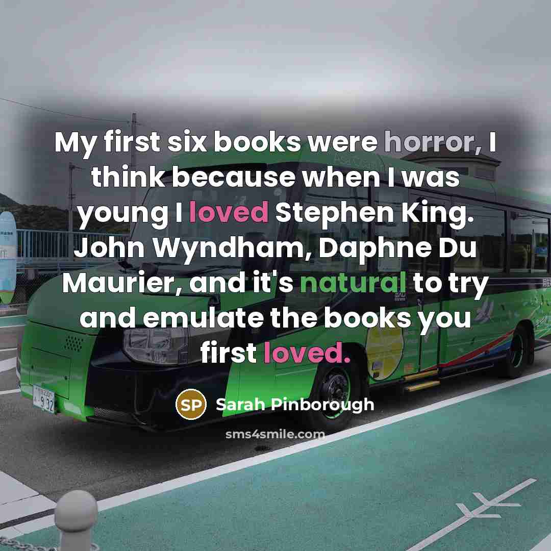 “My first six books were horror, I think because when I was young I loved Stephen King. John Wyndham, Daphne Du Maurier, and it's natural to try and emulate the books you first loved.” quote by Sarah Pinborough