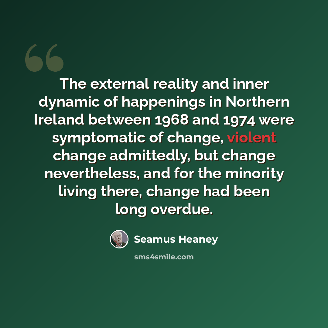 “The external reality and inner dynamic of happenings in Northern Ireland between 1968 and 1974 were symptomatic of change, violent change admittedly, but change nevertheless, and for the minority living there, change had been long overdue.” quote by Seamus Heaney