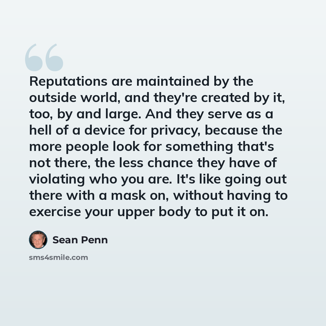 “Reputations are maintained by the outside world, and they're created by it, too, by and large. And they serve as a hell of a device for privacy, because the more people look for something that's not there, the less chance they have of violating who you are. It's like going out there with a mask…” quote by Sean Penn