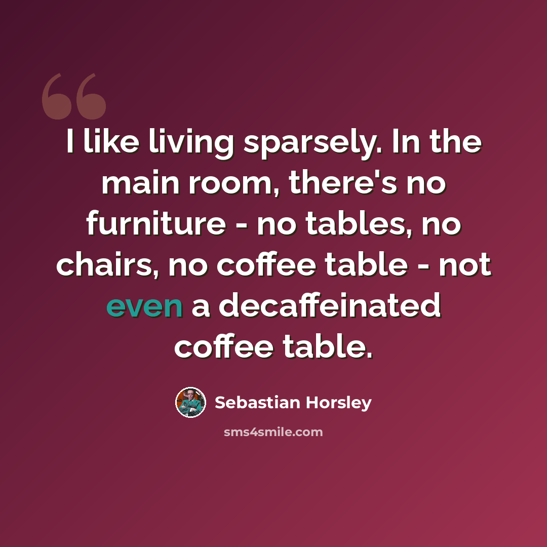 “I like living sparsely. In the main room, there's no furniture - no tables, no chairs, no coffee table - not even a decaffeinated coffee table.” quote by Sebastian Horsley