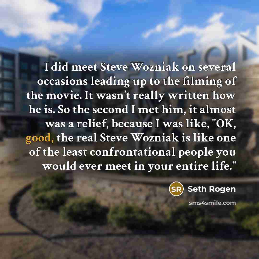 “I did meet Steve Wozniak on several occasions leading up to the filming of the movie. It wasn’t really written how he is. So the second I met him, it almost was a relief, because I was like, "OK, good, the real Steve Wozniak is like one of the least confrontational people you would ever meet in…” quote by Seth Rogen