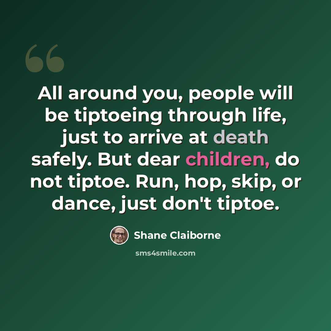 “All around you, people will be tiptoeing through life, just to arrive at death safely. But dear children, do not tiptoe. Run, hop, skip, or dance, just don't tiptoe.” quote by Shane Claiborne