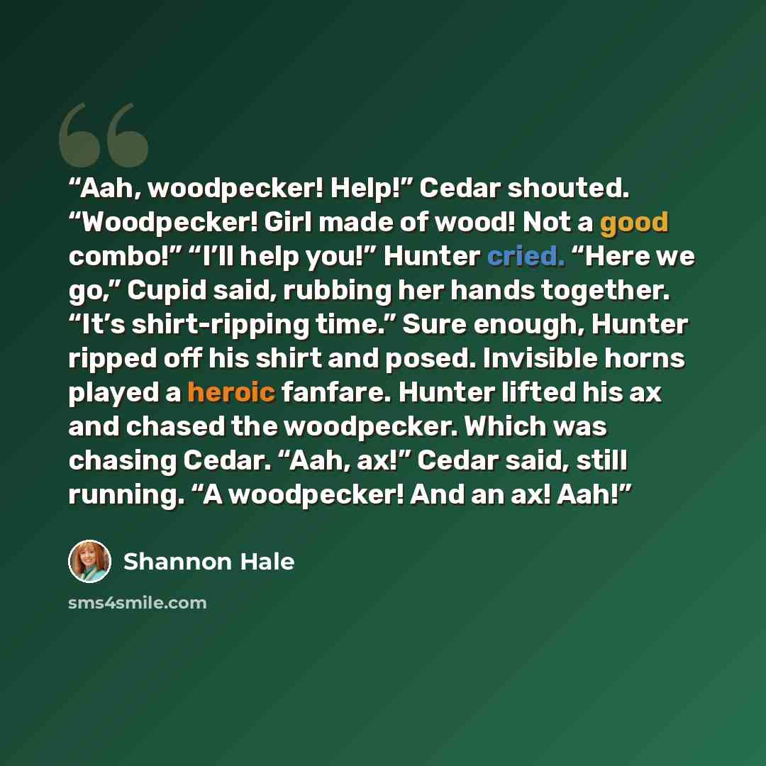 “Aah, woodpecker! Help!” Cedar shouted. “Woodpecker! Girl made of wood! Not a good combo!” “I’ll help you!” Hunter cried. “Here we go,” Cupid said, rubbing her hands together. “It’s shirt-ripping time.” Sure enough, Hunter ripped off his shirt and posed. Invisible horns played a heroic fanfare…” quote by Shannon Hale
