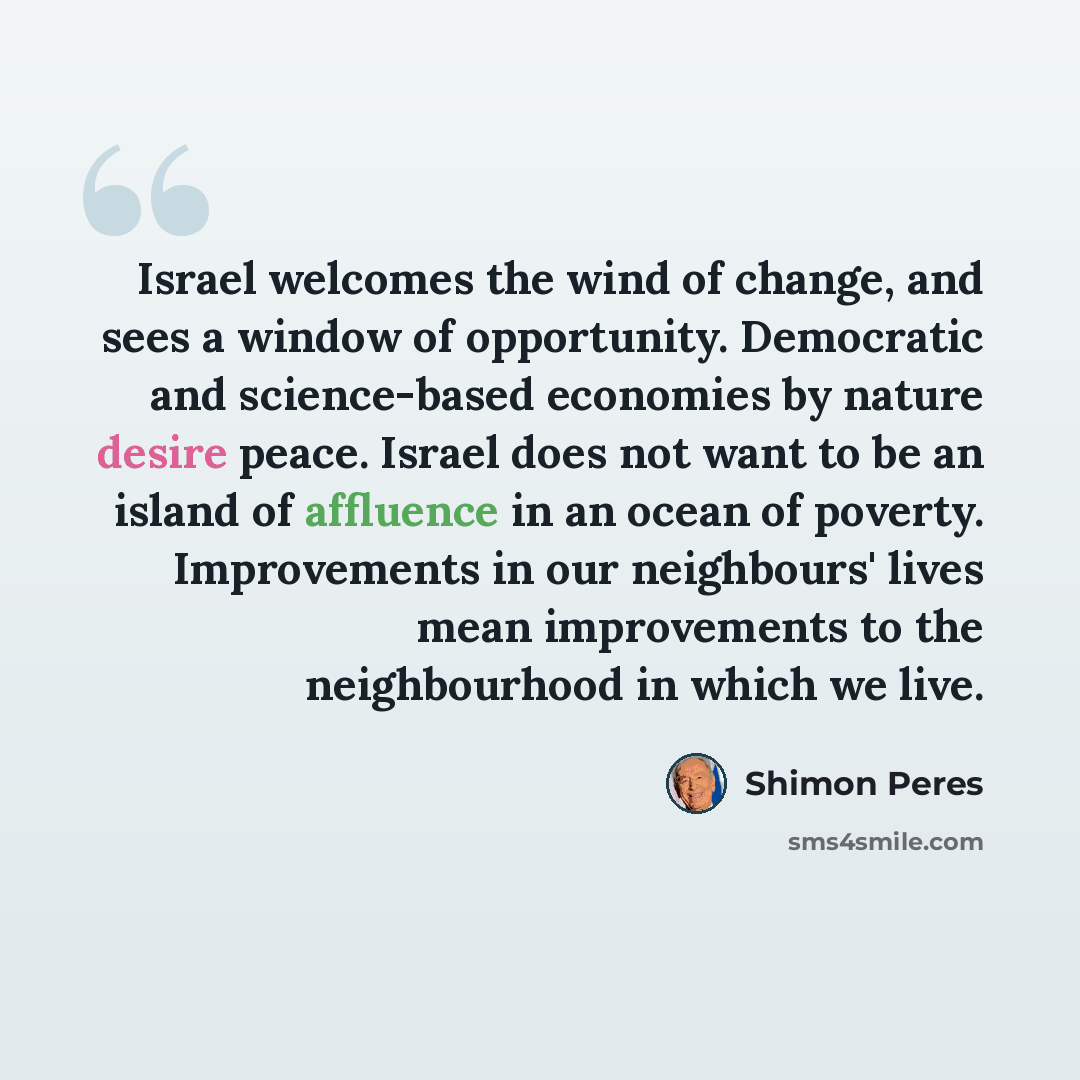 “Israel welcomes the wind of change, and sees a window of opportunity. Democratic and science-based economies by nature desire peace. Israel does not want to be an island of affluence in an ocean of poverty. Improvements in our neighbours' lives mean improvements to the neighbourhood in which we…” quote by Shimon Peres