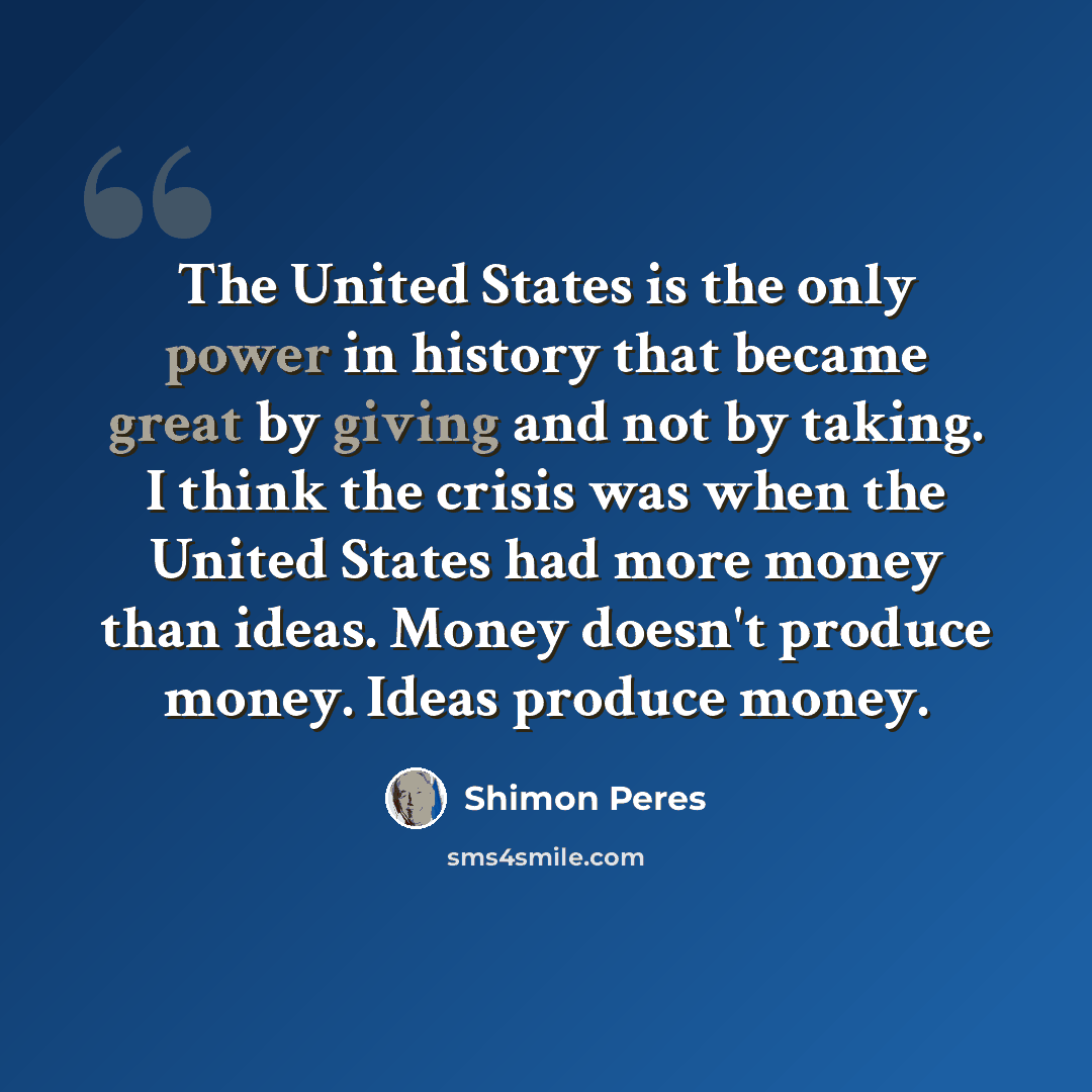 “The United States is the only power in history that became great by giving and not by taking. I think the crisis was when the United States had more money than ideas. Money doesn't produce money. Ideas produce money.” quote by Shimon Peres