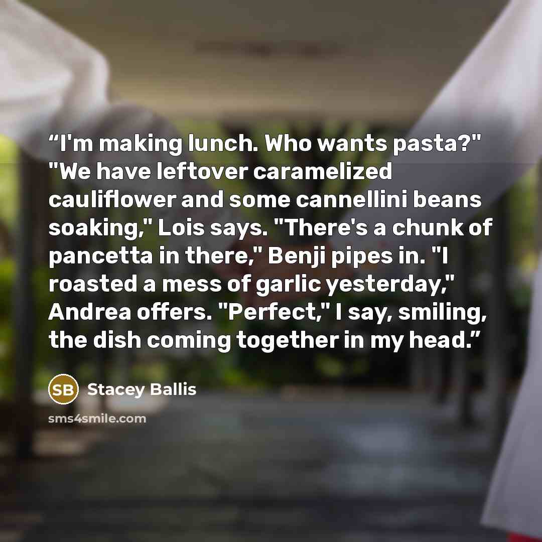 “I'm making lunch. Who wants pasta?" "We have leftover caramelized cauliflower and some cannellini beans soaking," Lois says. "There's a chunk of pancetta in there," Benji pipes in. "I roasted a mess of garlic yesterday," Andrea offers. "Perfect," I say, smiling, the dish coming together in my head.” quote by Stacey Ballis