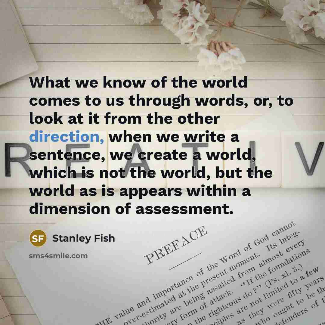 “What we know of the world comes to us through words, or, to look at it from the other direction, when we write a sentence, we create a world, which is not the world, but the world as is appears within a dimension of assessment.” quote by Stanley Fish