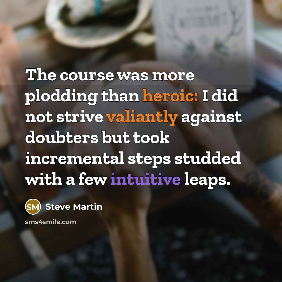 “The course was more plodding than heroic: I did not strive valiantly against doubters but took incremental steps studded with a few intuitive leaps.” quote by Steve Martin