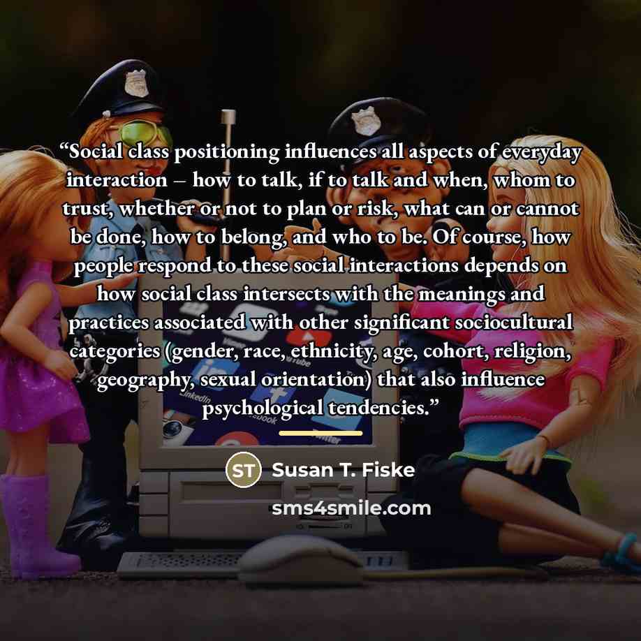 “Social class positioning influences all aspects of everyday interaction – how to talk, if to talk and when, whom to trust, whether or not to plan or risk, what can or cannot be done, how to belong, and who to be. Of course, how people respond to these social interactions depends on how social…” quote by Susan T. Fiske