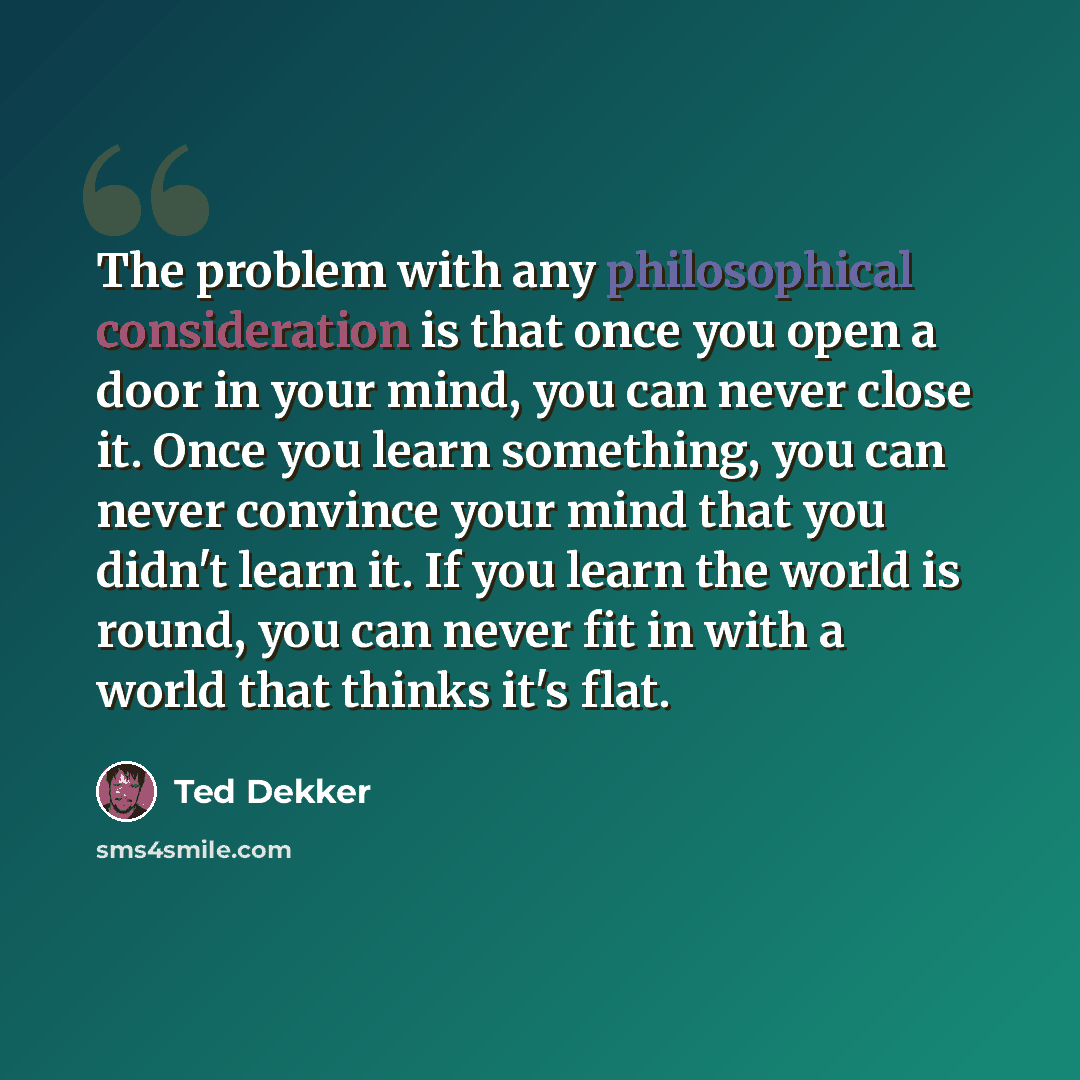 “The problem with any philosophical consideration is that once you open a door in your mind, you can never close it. Once you learn something, you can never convince your mind that you didn't learn it. If you learn the world is round, you can never fit in with a world that thinks it's flat.” quote by Ted Dekker