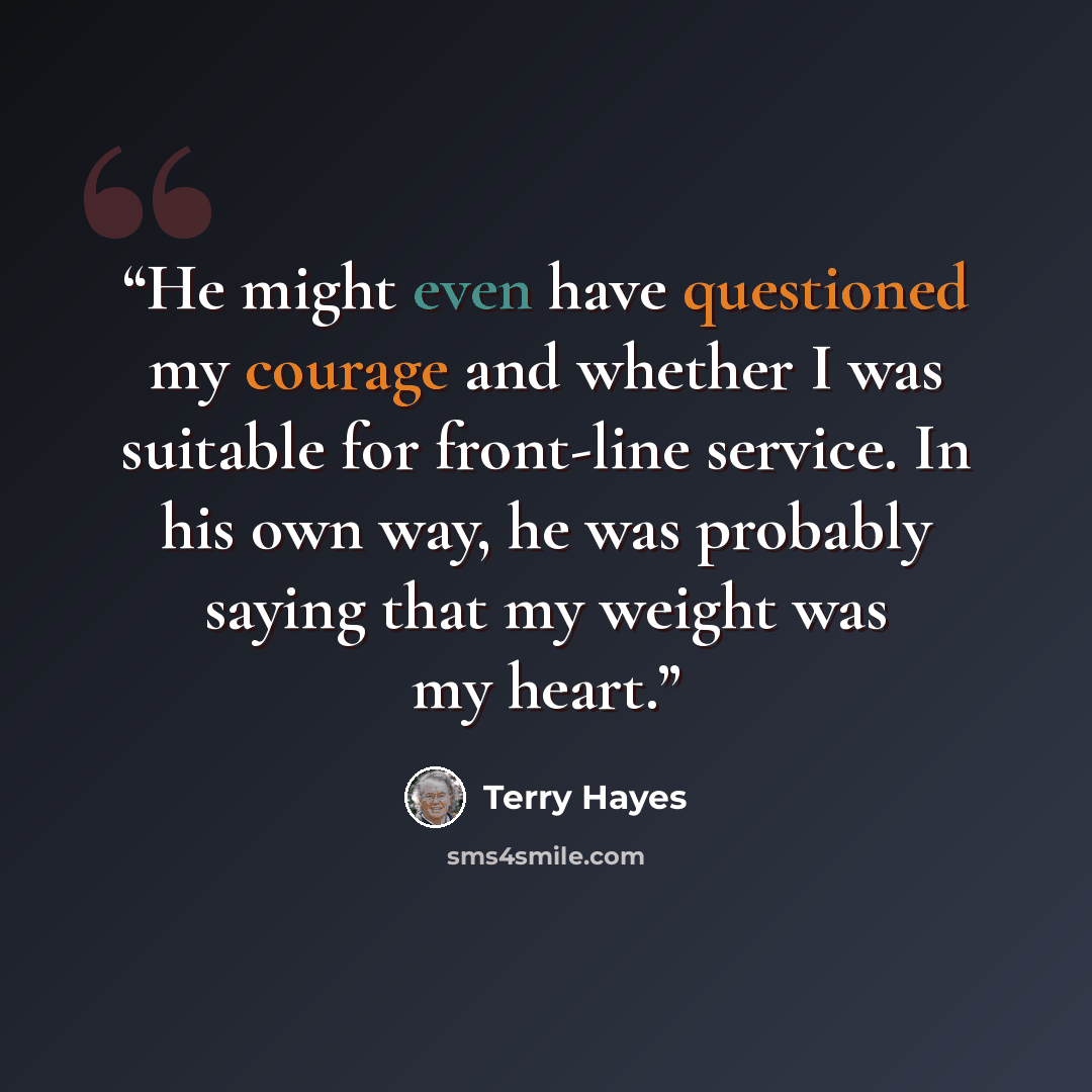 “He might even have questioned my courage and whether I was suitable for front-line service. In his own way, he was probably saying that my weight was my heart.” quote by Terry Hayes
