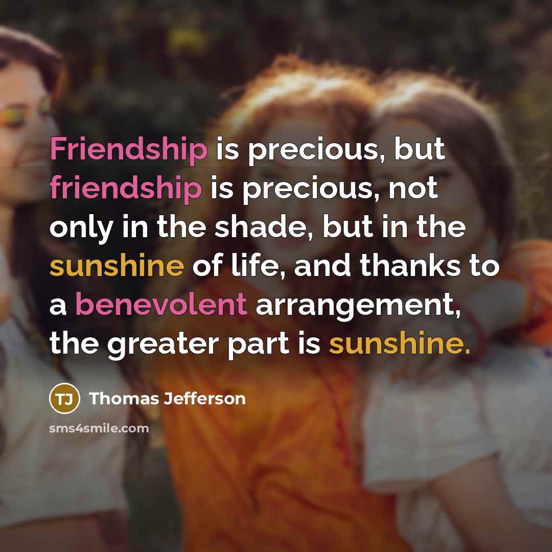“Friendship is precious, but friendship is precious, not only in the shade, but in the sunshine of life, and thanks to a benevolent arrangement, the greater part is sunshine.” quote by Thomas Jefferson