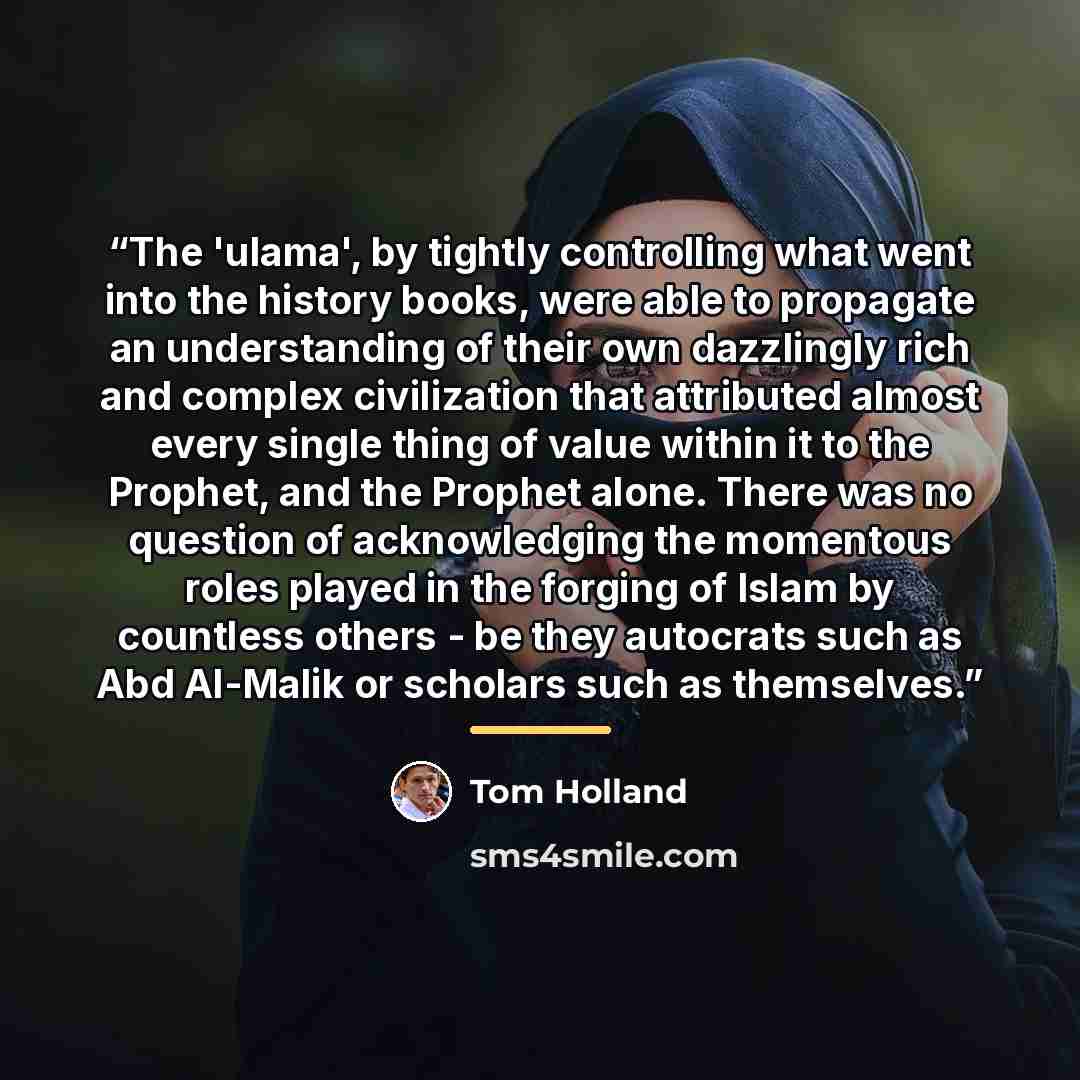 “The 'ulama', by tightly controlling what went into the history books, were able to propagate an understanding of their own dazzlingly rich and complex civilization that attributed almost every single thing of value within it to the Prophet, and the Prophet alone. There was no question of…” quote by Tom Holland