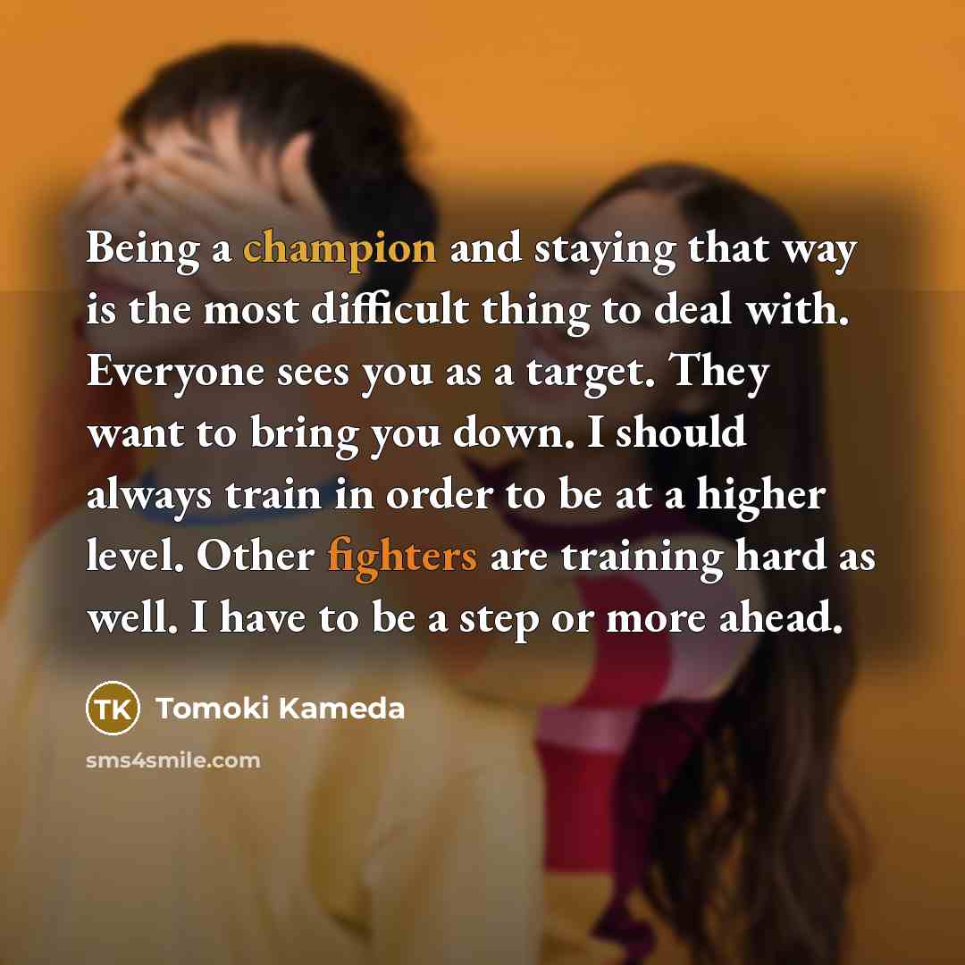 “Being a champion and staying that way is the most difficult thing to deal with. Everyone sees you as a target. They want to bring you down. I should always train in order to be at a higher level. Other fighters are training hard as well. I have to be a step or more ahead.” quote by Tomoki Kameda