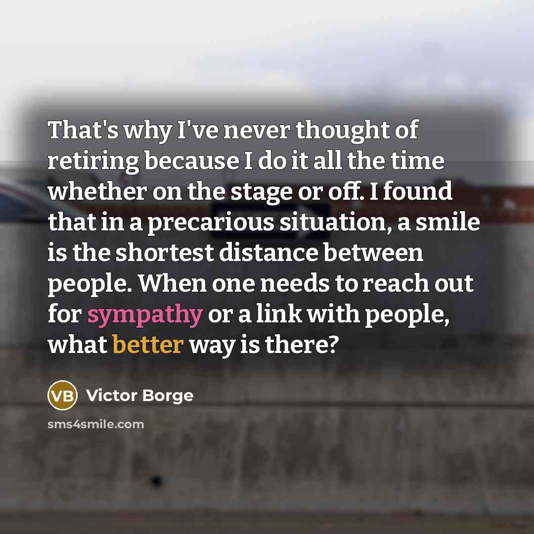 “That's why I've never thought of retiring because I do it all the time whether on the stage or off. I found that in a precarious situation, a smile is the shortest distance between people. When one needs to reach out for sympathy or a link with people, what better way is there?” quote by Victor Borge