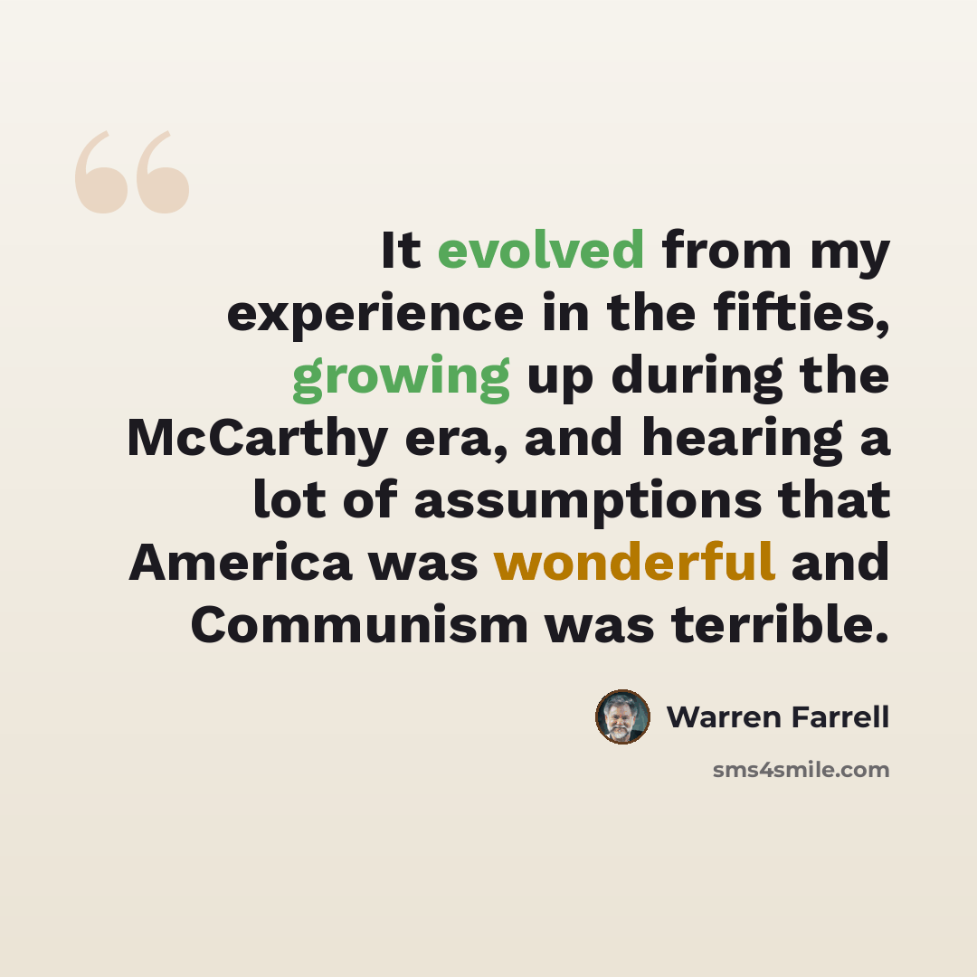 “It evolved from my experience in the fifties, growing up during the McCarthy era, and hearing a lot of assumptions that America was wonderful and Communism was terrible.” quote by Warren Farrell