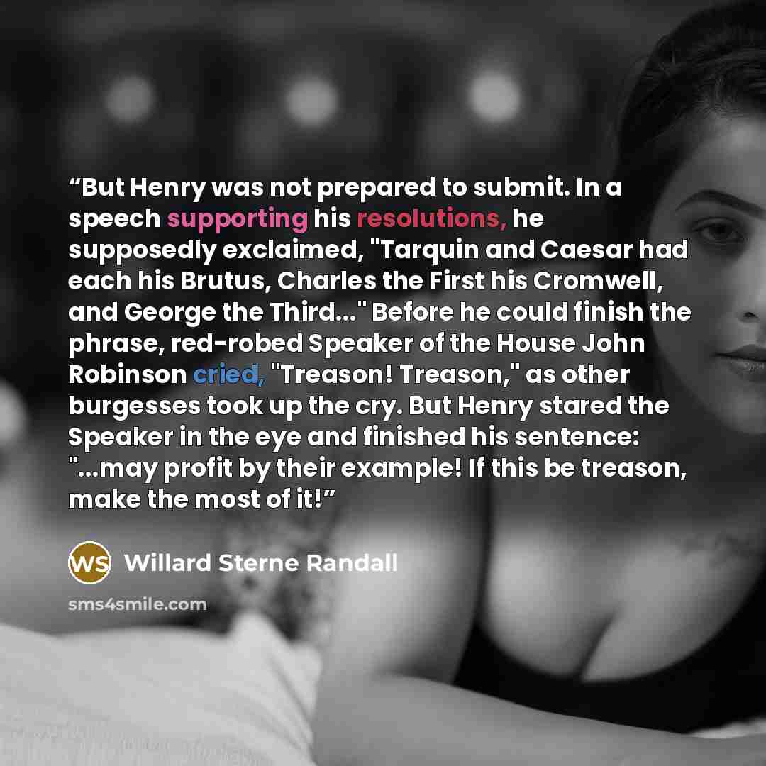“But Henry was not prepared to submit. In a speech supporting his resolutions, he supposedly exclaimed, "Tarquin and Caesar had each his Brutus, Charles the First his Cromwell, and George the Third..." Before he could finish the phrase, red-robed Speaker of the House John Robinson cried, "Treason!…” quote by Willard Sterne Randall
