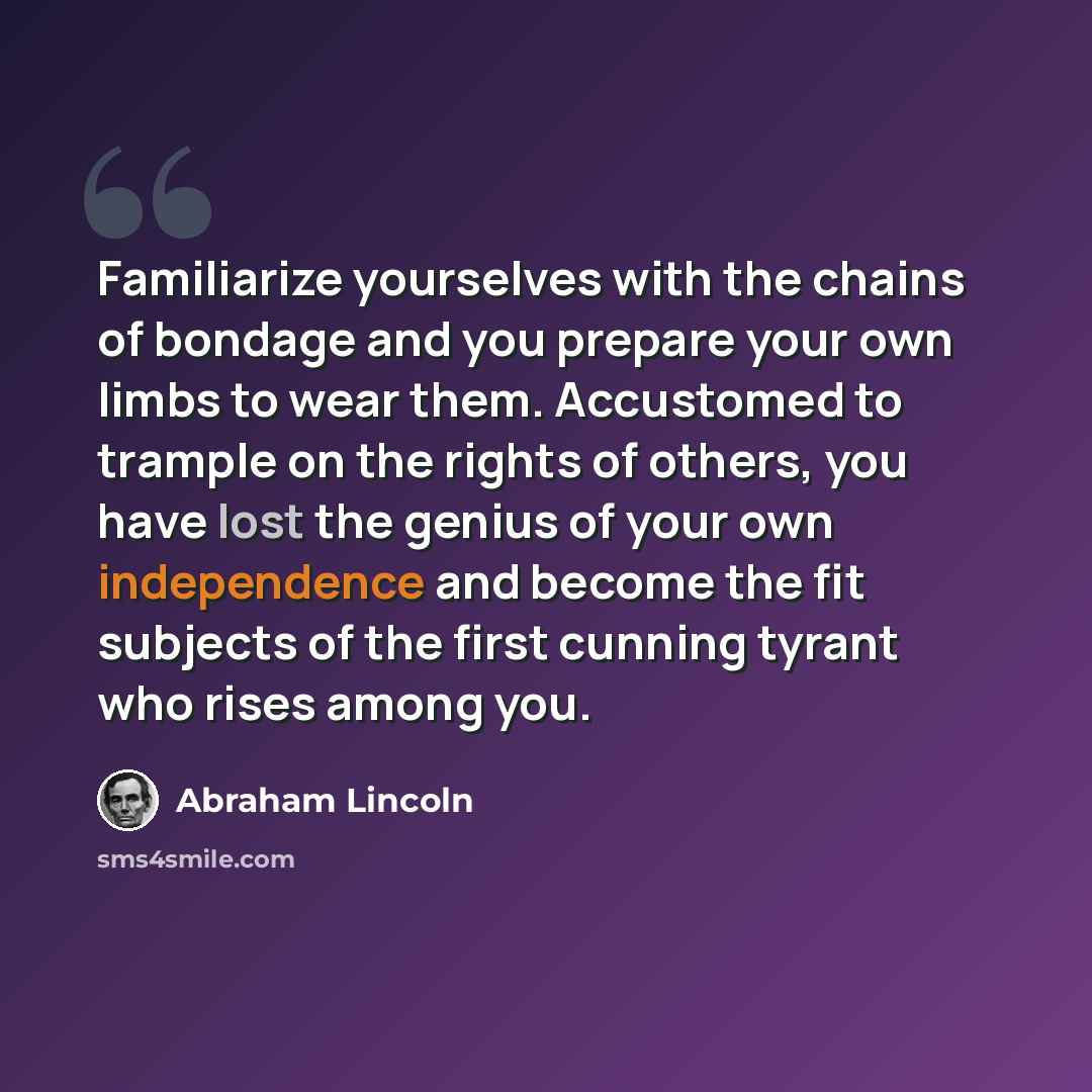 “Familiarize yourselves with the chains of bondage and you prepare your own limbs to wear them. Accustomed to trample on the rights of others, you have lost the genius of your own independence and become the fit subjects of the first cunning tyrant who rises among you.” quote by Abraham Lincoln