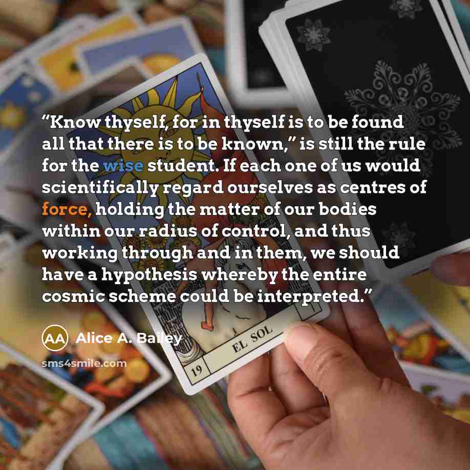 “Know thyself, for in thyself is to be found all that there is to be known,” is still the rule for the wise student. If each one of us would scientifically regard ourselves as centres of force, holding the matter of our bodies within our radius of control, and thus working through and in them, we…” quote by Alice A. Bailey
