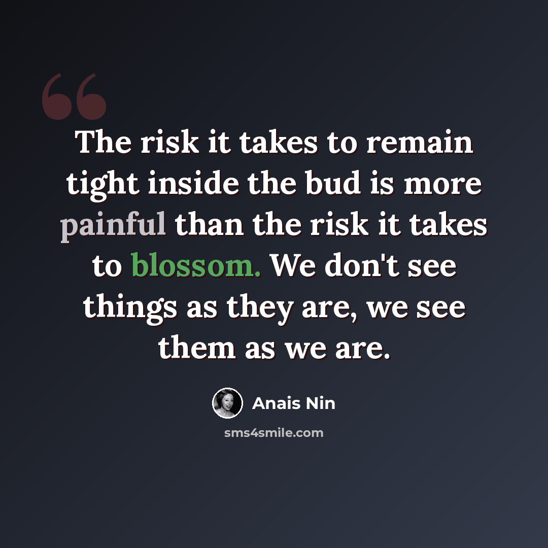 “The risk it takes to remain tight inside the bud is more painful than the risk it takes to blossom. We don't see things as they are, we see them as we are.” quote by Anais Nin
