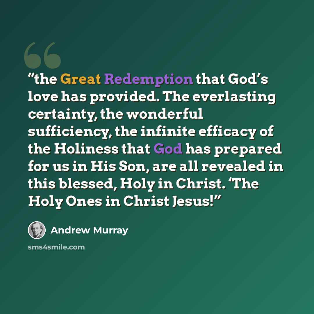 “the Great Redemption that God’s love has provided. The everlasting certainty, the wonderful sufficiency, the infinite efficacy of the Holiness that God has prepared for us in His Son, are all revealed in this blessed, Holy in Christ. ‘The Holy Ones in Christ Jesus!” quote by Andrew Murray