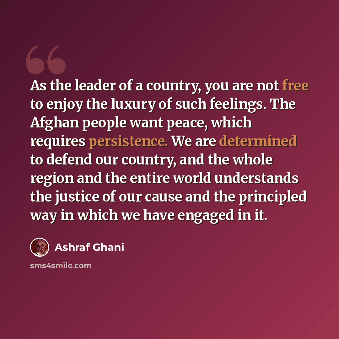 “As the leader of a country, you are not free to enjoy the luxury of such feelings. The Afghan people want peace, which requires persistence. We are determined to defend our country, and the whole region and the entire world understands the justice of our cause and the principled way in which we…” quote by Ashraf Ghani