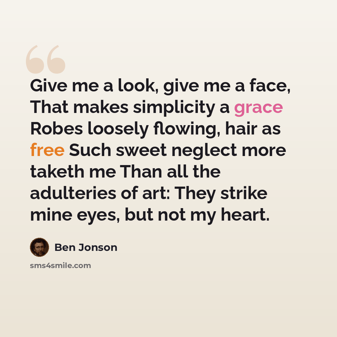 “Give me a look, give me a face, That makes simplicity a grace Robes loosely flowing, hair as free Such sweet neglect more taketh me Than all the adulteries of art: They strike mine eyes, but not my heart.” quote by Ben Jonson