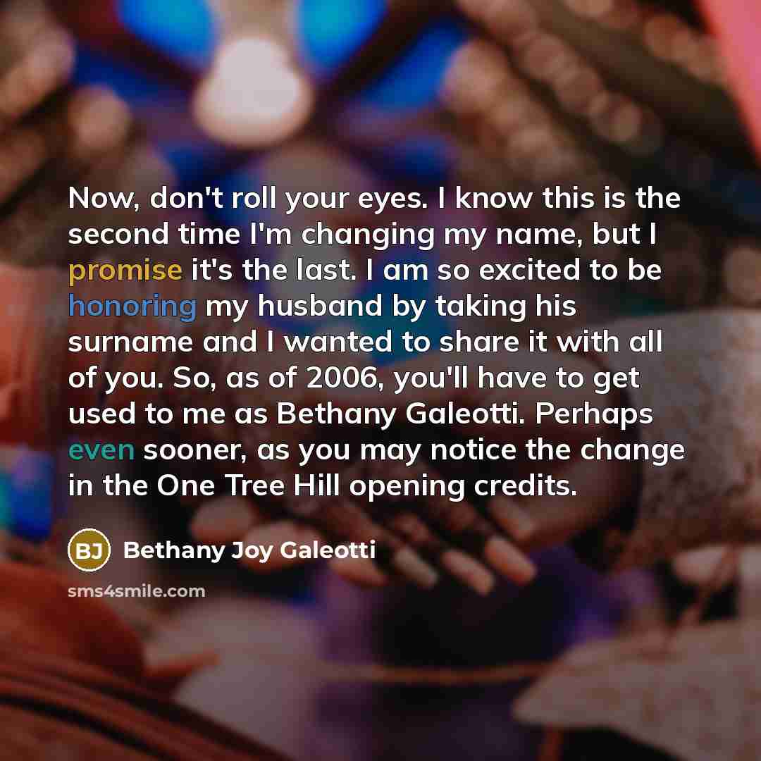 “Now, don't roll your eyes. I know this is the second time I'm changing my name, but I promise it's the last. I am so excited to be honoring my husband by taking his surname and I wanted to share it with all of you. So, as of 2006, you'll have to get used to me as Bethany Galeotti. Perhaps even…” quote by Bethany Joy Galeotti