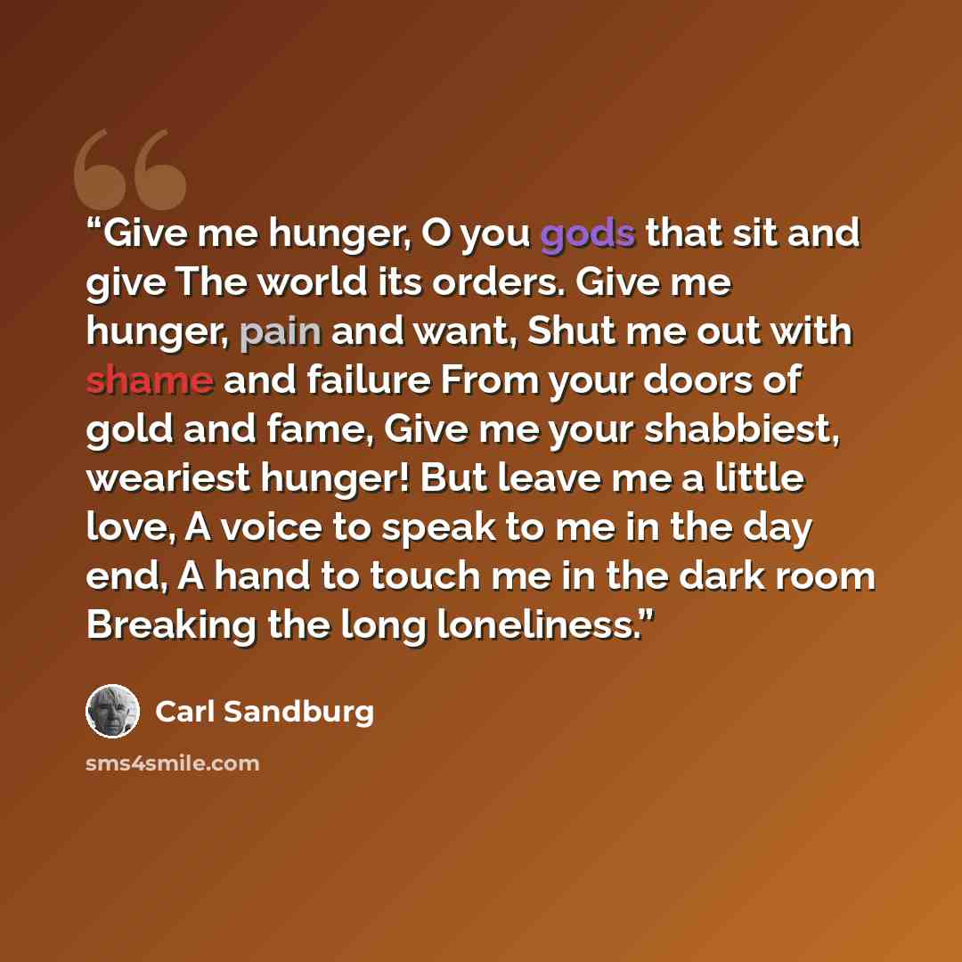 “Give me hunger, O you gods that sit and give The world its orders. Give me hunger, pain and want, Shut me out with shame and failure From your doors of gold and fame, Give me your shabbiest, weariest hunger! But leave me a little love, A voice to speak to me in the day end, A hand to touch me in…” quote by Carl Sandburg