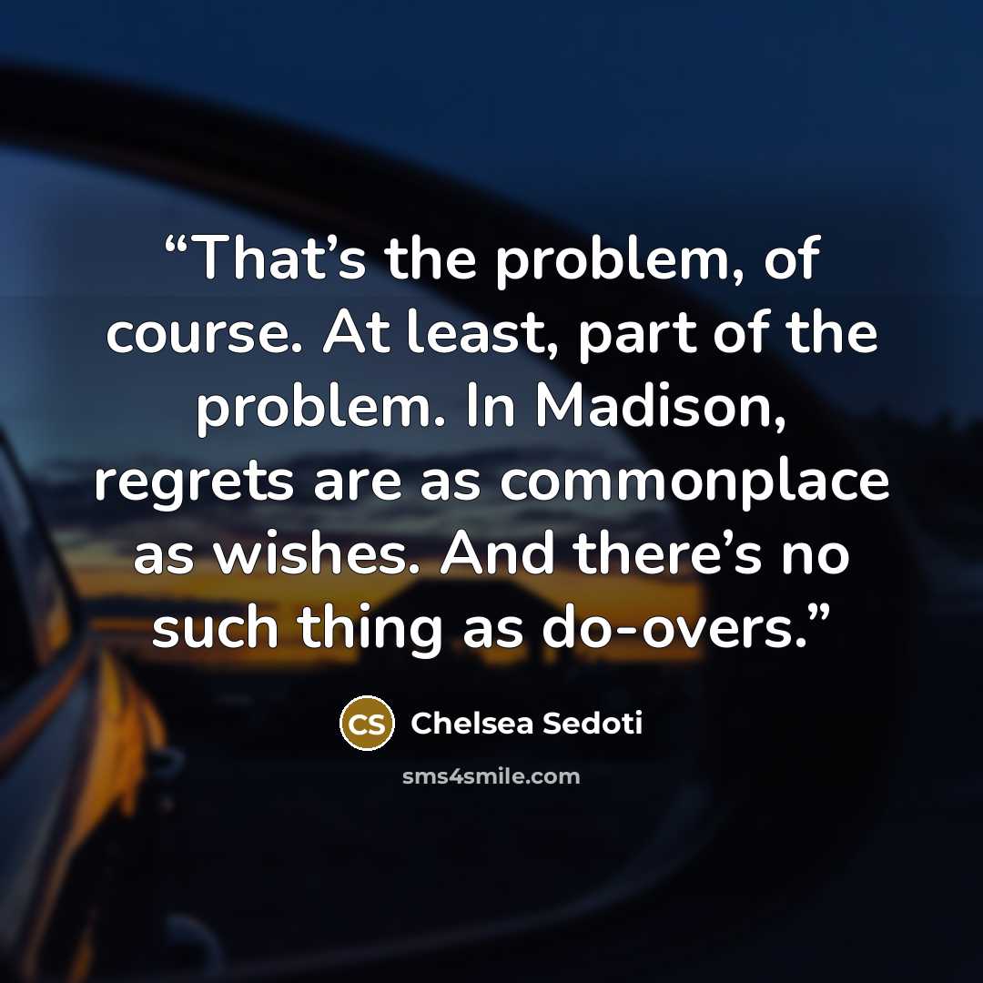 “That’s the problem, of course. At least, part of the problem. In Madison, regrets are as commonplace as wishes. And there’s no such thing as do-overs.” quote by Chelsea Sedoti