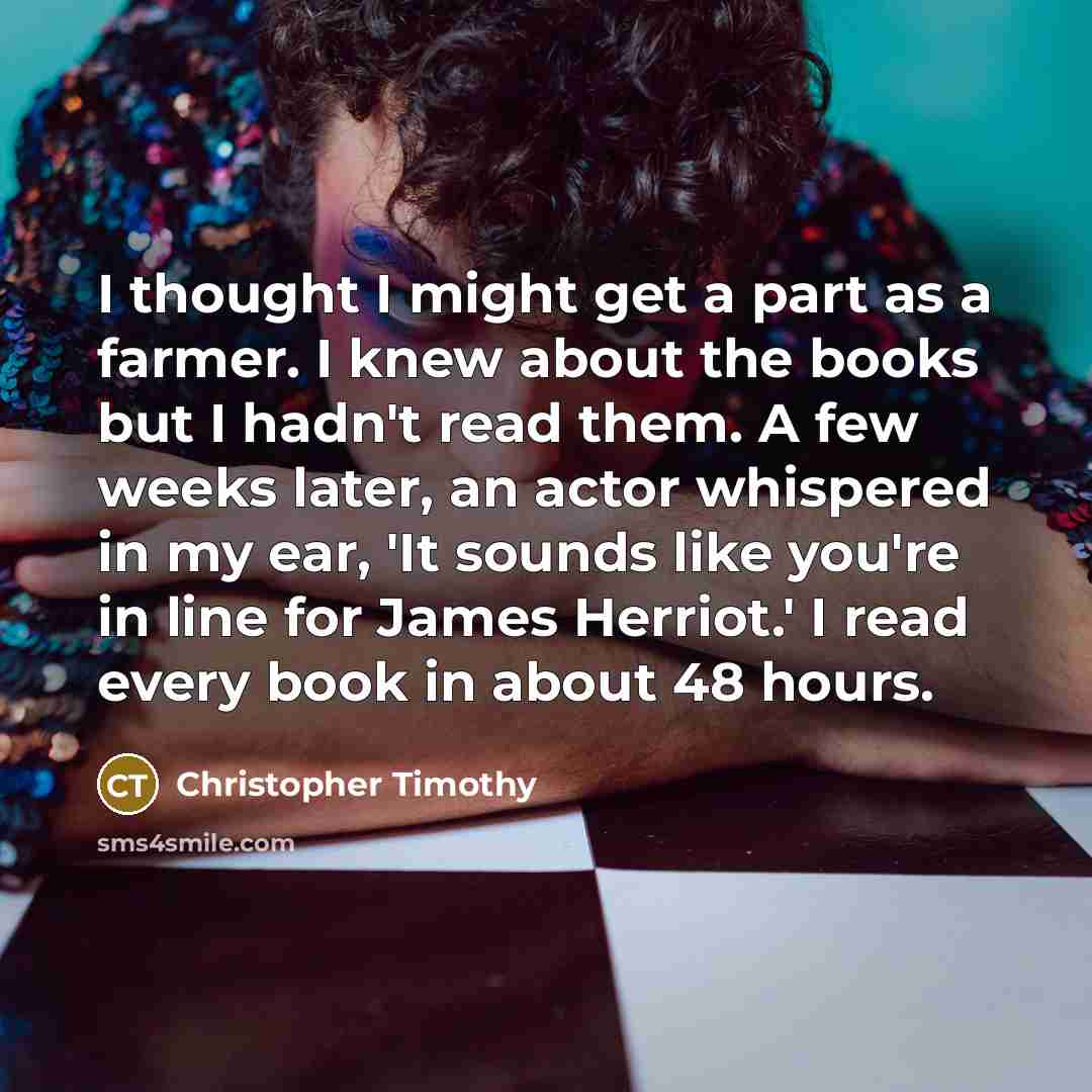 “I thought I might get a part as a farmer. I knew about the books but I hadn't read them. A few weeks later, an actor whispered in my ear, 'It sounds like you're in line for James Herriot.' I read every book in about 48 hours.” quote by Christopher Timothy