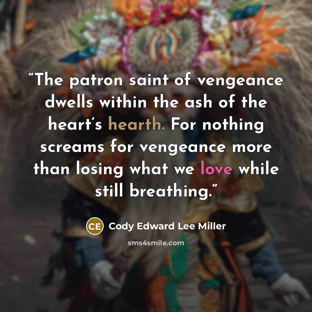 “The patron saint of vengeance dwells within the ash of the heart’s hearth. For nothing screams for vengeance more than losing what we love while still breathing.” quote by Cody Edward Lee Miller