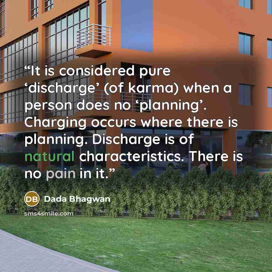 “It is considered pure ‘discharge’ (of karma) when a person does no ‘planning’. Charging occurs where there is planning. Discharge is of natural characteristics. There is no pain in it.” quote by Dada Bhagwan