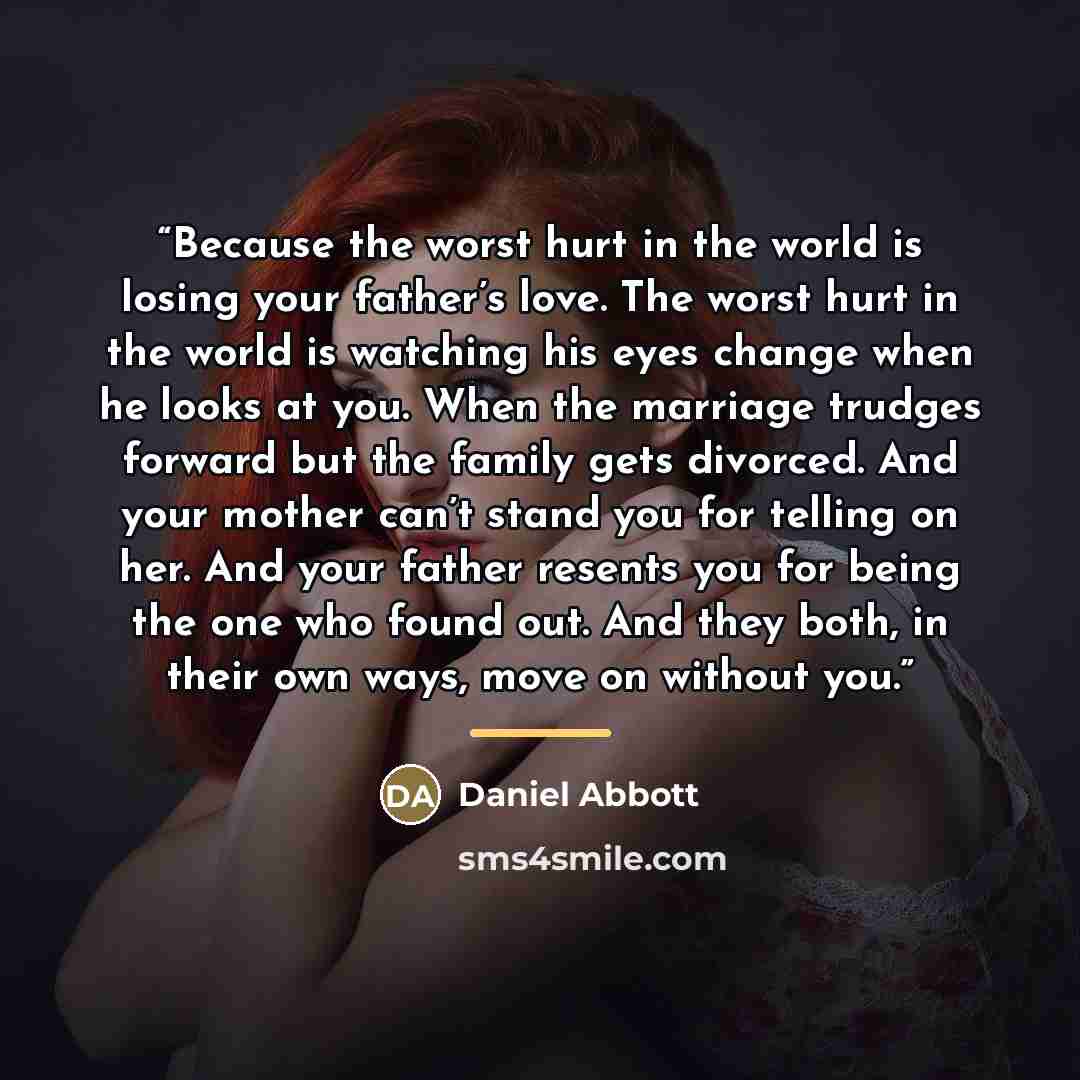 “Because the worst hurt in the world is losing your father’s love. The worst hurt in the world is watching his eyes change when he looks at you. When the marriage trudges forward but the family gets divorced. And your mother can’t stand you for telling on her. And your father resents you for being…” quote by Daniel Abbott