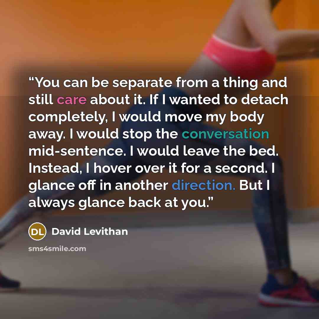 “You can be separate from a thing and still care about it. If I wanted to detach completely, I would move my body away. I would stop the conversation mid-sentence. I would leave the bed. Instead, I hover over it for a second. I glance off in another direction. But I always glance back at you.” quote by David Levithan