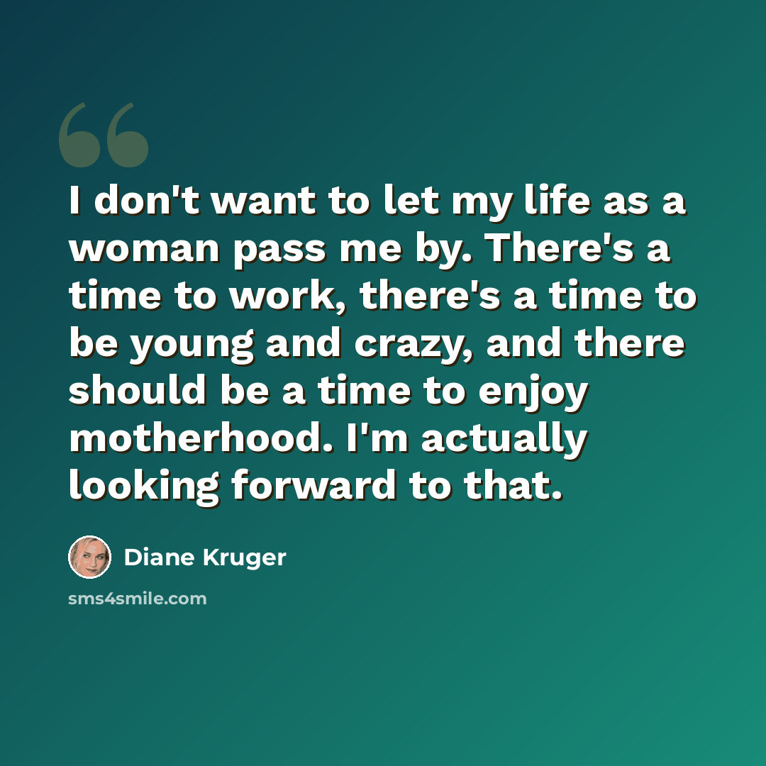 “I don't want to let my life as a woman pass me by. There's a time to work, there's a time to be young and crazy, and there should be a time to enjoy motherhood. I'm actually looking forward to that.” quote by Diane Kruger