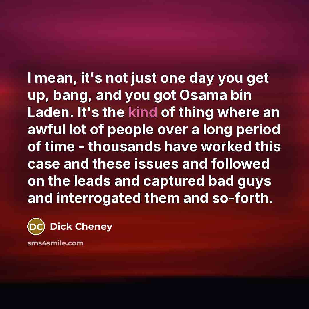 “I mean, it's not just one day you get up, bang, and you got Osama bin Laden. It's the kind of thing where an awful lot of people over a long period of time - thousands have worked this case and these issues and followed on the leads and captured bad guys and interrogated them and so-forth.” quote by Dick Cheney