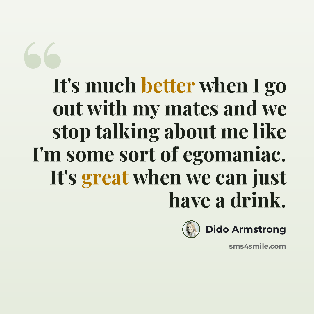 “It's much better when I go out with my mates and we stop talking about me like I'm some sort of egomaniac. It's great when we can just have a drink.” quote by Dido Armstrong