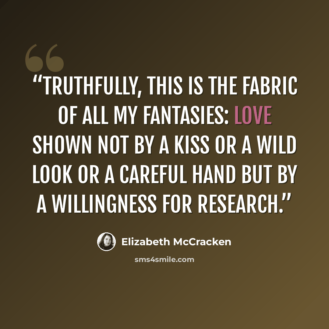 “Truthfully, this is the fabric of all my fantasies: love shown not by a kiss or a wild look or a careful hand but by a willingness for research.” quote by Elizabeth McCracken