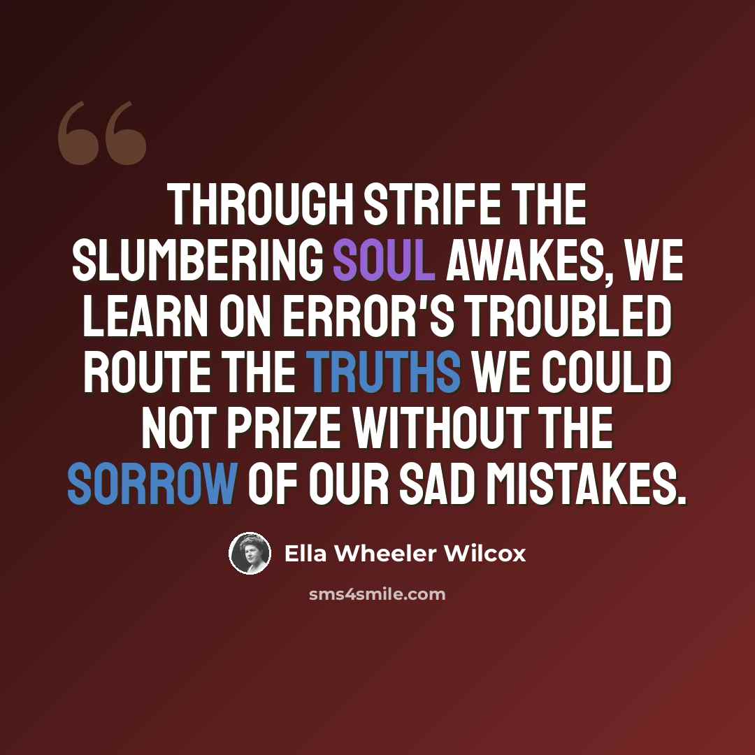 “Through strife the slumbering soul awakes, We learn on error's troubled route The truths we could not prize without The sorrow of our sad mistakes.” quote by Ella Wheeler Wilcox