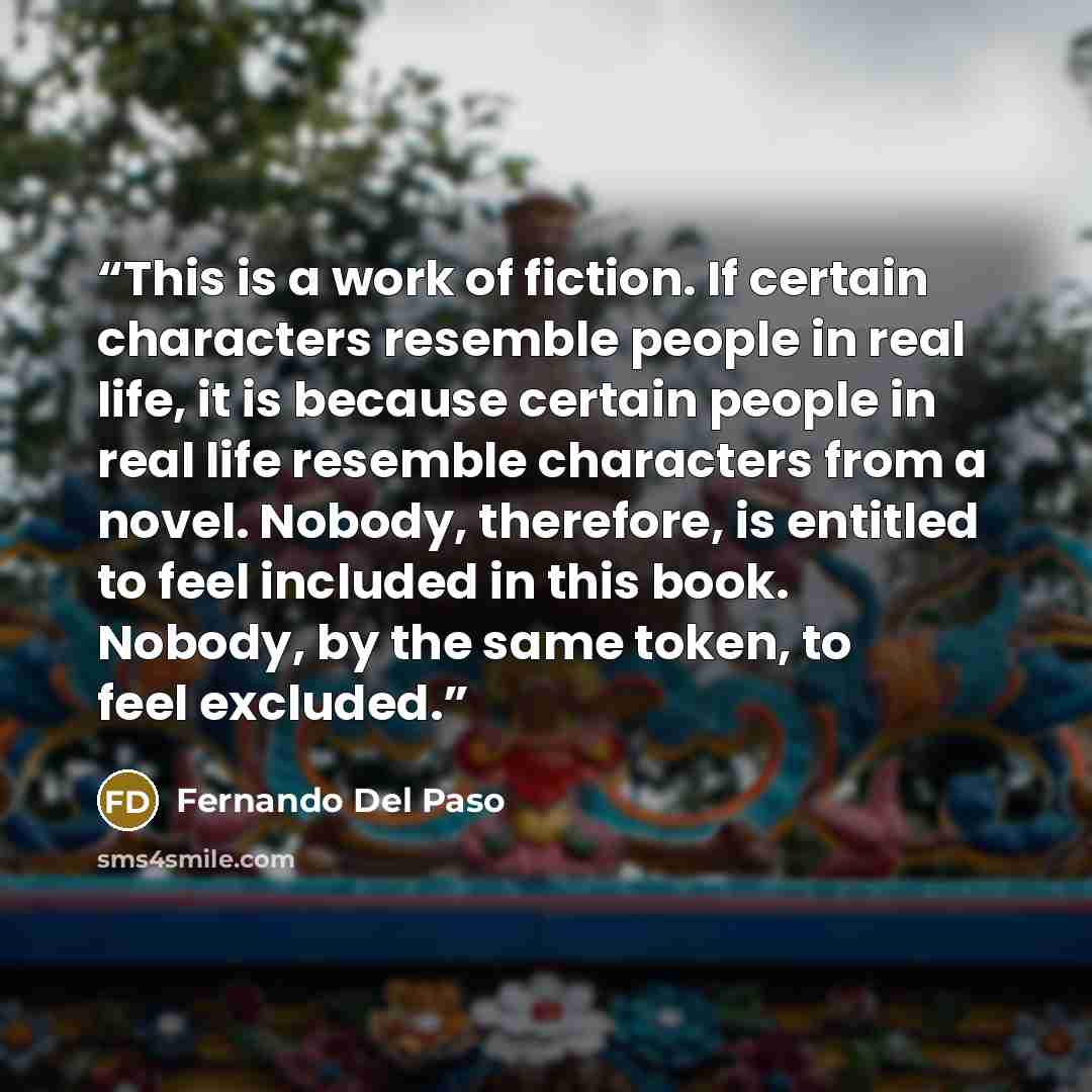 “This is a work of fiction. If certain characters resemble people in real life, it is because certain people in real life resemble characters from a novel. Nobody, therefore, is entitled to feel included in this book. Nobody, by the same token, to feel excluded.” quote by Fernando Del Paso