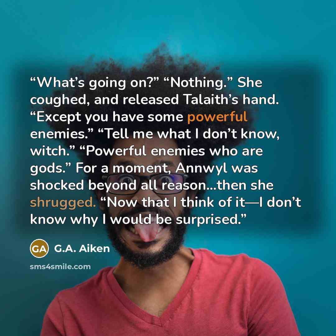 “What’s going on?” “Nothing.” She coughed, and released Talaith’s hand. “Except you have some powerful enemies.” “Tell me what I don’t know, witch.” “Powerful enemies who are gods.” For a moment, Annwyl was shocked beyond all reason…then she shrugged. “Now that I think of it—I don’t know why I…” quote by G.A. Aiken