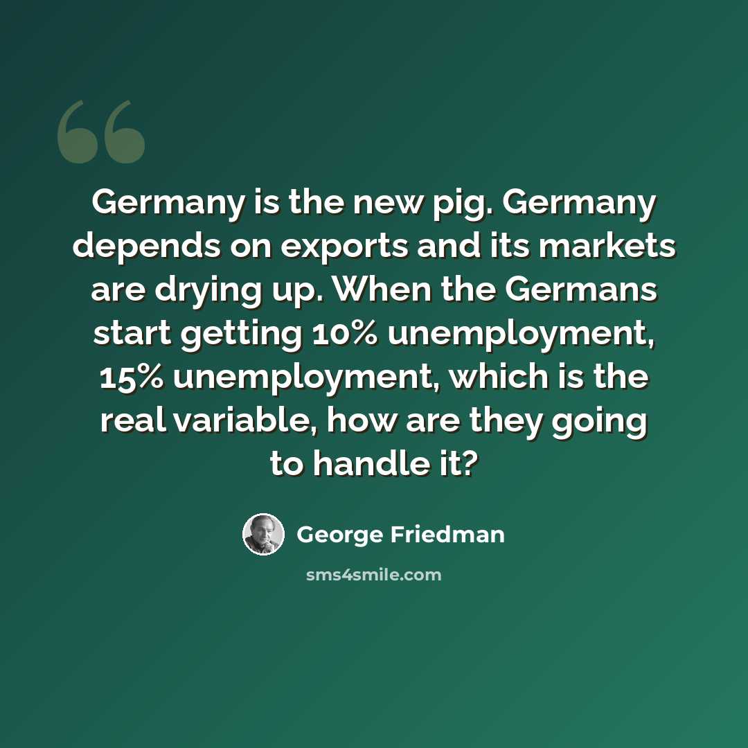 “Germany is the new pig. Germany depends on exports and its markets are drying up. When the Germans start getting 10% unemployment, 15% unemployment, which is the real variable, how are they going to handle it?” quote by George Friedman