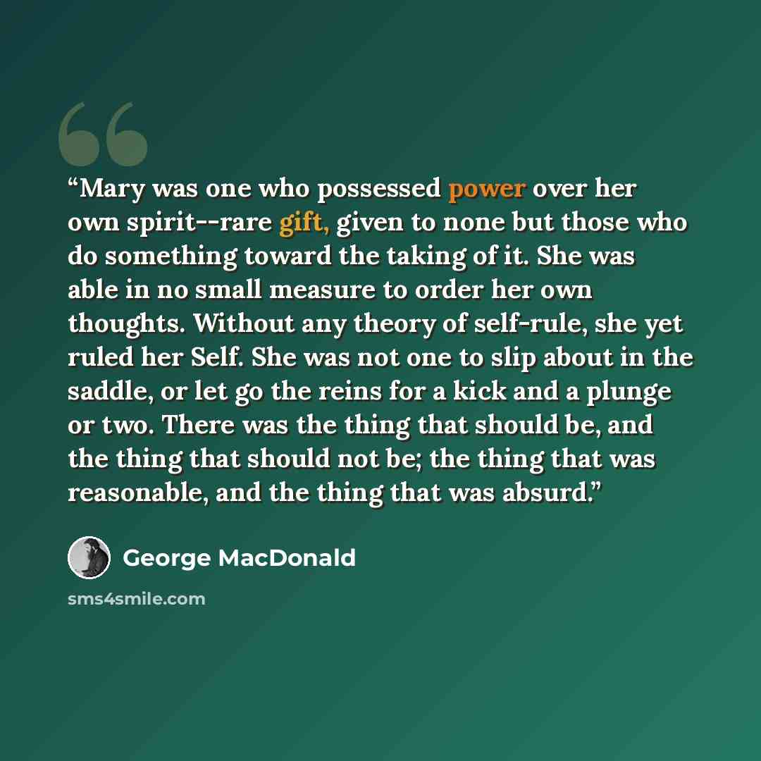 “Mary was one who possessed power over her own spirit--rare gift, given to none but those who do something toward the taking of it. She was able in no small measure to order her own thoughts. Without any theory of self-rule, she yet ruled her Self. She was not one to slip about in the saddle, or…” quote by George MacDonald