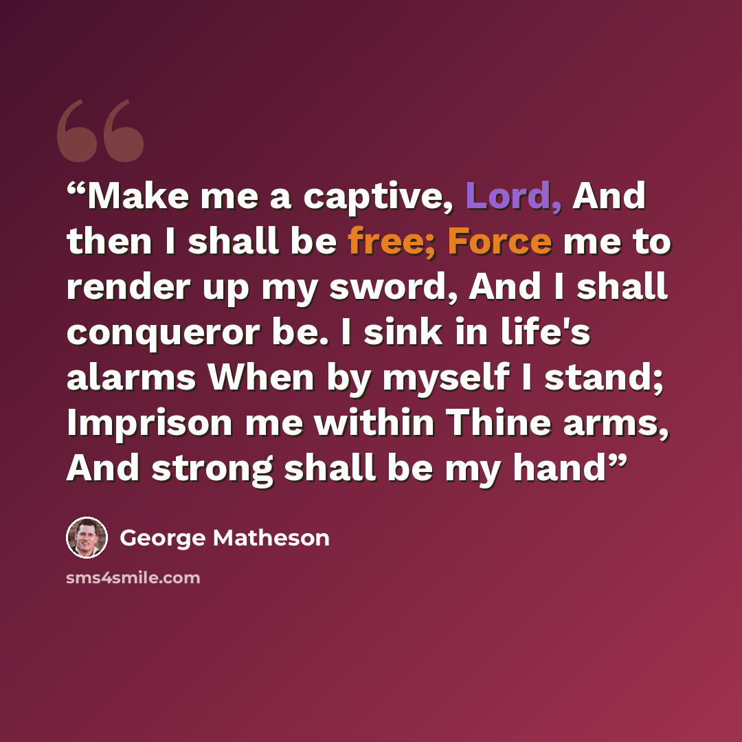 “Make me a captive, Lord, And then I shall be free; Force me to render up my sword, And I shall conqueror be. I sink in life's alarms When by myself I stand; Imprison me within Thine arms, And strong shall be my hand” quote by George Matheson