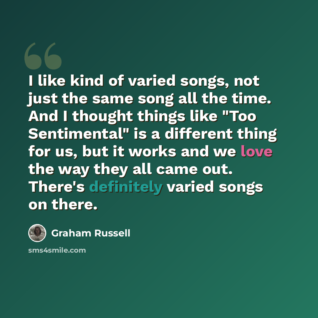 “I like kind of varied songs, not just the same song all the time. And I thought things like "Too Sentimental" is a different thing for us, but it works and we love the way they all came out. There's definitely varied songs on there.” quote by Graham Russell